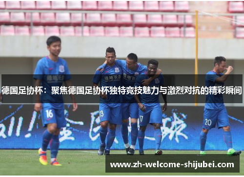 德国足协杯:聚焦德国足协杯独特竞技魅力与激烈对抗的精彩瞬间 德国足协杯:聚焦德国足协杯独特竞技魅力与激烈对抗的精彩瞬间