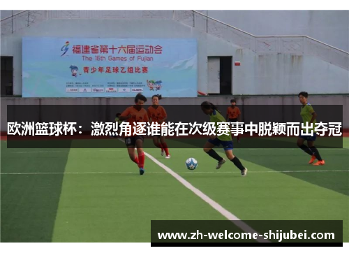 欧洲篮球杯：激烈角逐谁能在次级赛事中脱颖而出夺冠