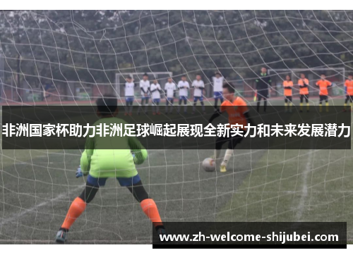 非洲国家杯助力非洲足球崛起展现全新实力和未来发展潜力