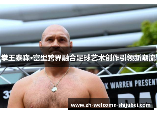 拳王泰森·富里跨界融合足球艺术创作引领新潮流 拳王泰森·富里跨界融合足球艺术创作引领新潮流