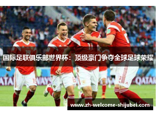 国际足联俱乐部世界杯:顶级豪门争夺全球足球荣耀 国际足联俱乐部世界杯:顶级豪门争夺全球足球荣耀