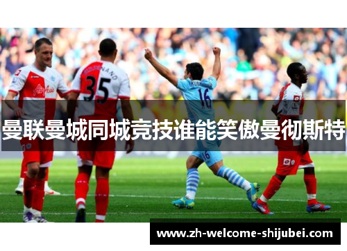 曼联曼城同城竞技谁能笑傲曼彻斯特