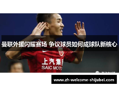 曼联外援闪耀赛场 争议球员如何成球队新核心