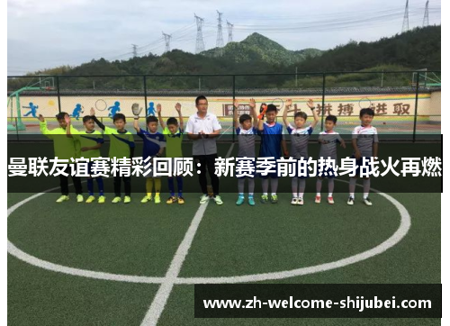 曼联友谊赛精彩回顾：新赛季前的热身战火再燃